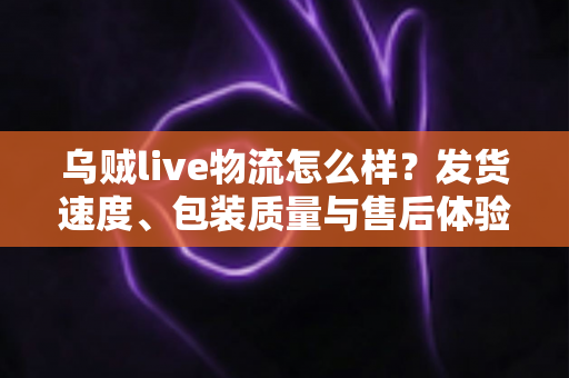乌贼live物流怎么样?发货速度、包装质量与售后体验全维度深度解析 乌贼live物流怎么样?发货速度、包装质量与售后体验全维度深度解析