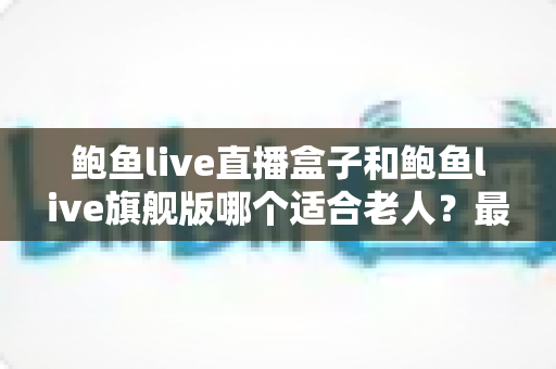 鲍鱼live直播盒子和鲍鱼live旗舰版哪个适合老人?最全选购对比指南,帮爸妈挑对观影设备 鲍鱼live直播盒子和鲍鱼live旗舰版哪个适合老人?最全选购对比指南,帮爸妈挑对观影设备