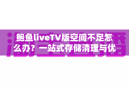 鲍鱼liveTV版空间不足怎么办?一站式存储清理与优化完全指南 鲍鱼liveTV版空间不足怎么办?一站式存储清理与优化完全指南
