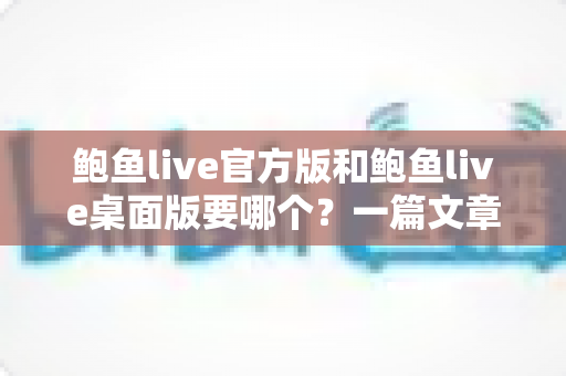 鲍鱼live官方版和鲍鱼live桌面版要哪个？一篇文章帮你彻底解决选择难题