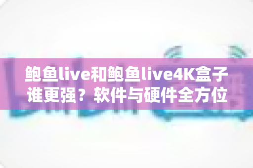 鲍鱼live和鲍鱼live4K盒子谁更强？软件与硬件全方位深度对比评测指南