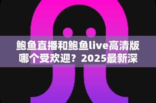 鲍鱼直播和鲍鱼live高清版哪个受欢迎?2025最新深度对比测评与选择指南 鲍鱼直播和鲍鱼live高清版哪个受欢迎?2025最新深度对比测评与选择指南