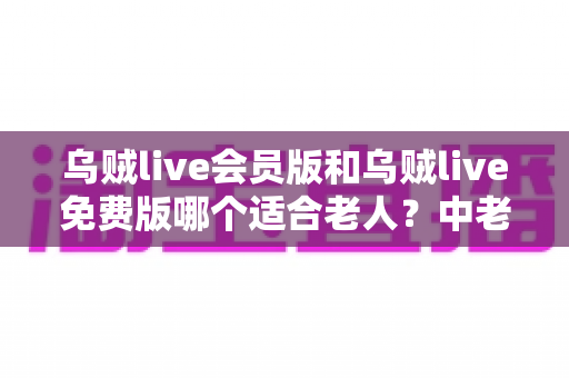 乌贼live会员版和乌贼live免费版哪个适合老人?中老年用户选择指南与深度对比 乌贼live会员版和乌贼live免费版哪个适合老人?中老年用户选择指南与深度对比
