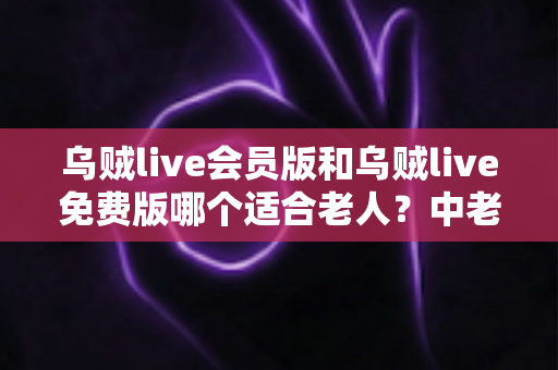 乌贼live会员版和乌贼live免费版哪个适合老人？中老年用户选择指南与深度对比