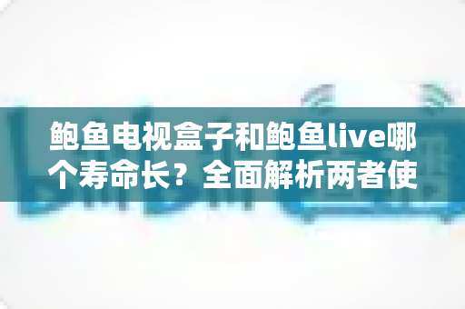 鲍鱼电视盒子和鲍鱼live哪个寿命长?全面解析两者使用寿命差异与选择建议 鲍鱼电视盒子和鲍鱼live哪个寿命长?全面解析两者使用寿命差异与选择建议