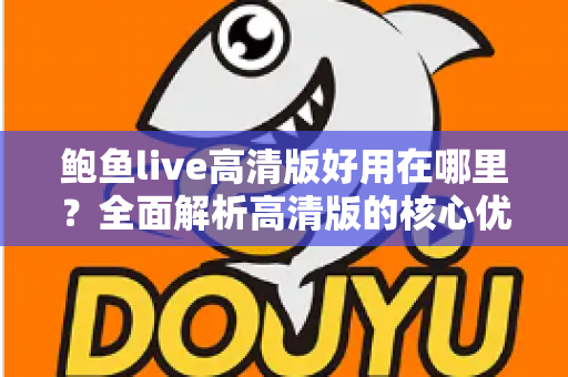 鲍鱼live高清版好用在哪里?全面解析高清版的核心优势与真实使用体验 鲍鱼live高清版好用在哪里?全面解析高清版的核心优势与真实使用体验
