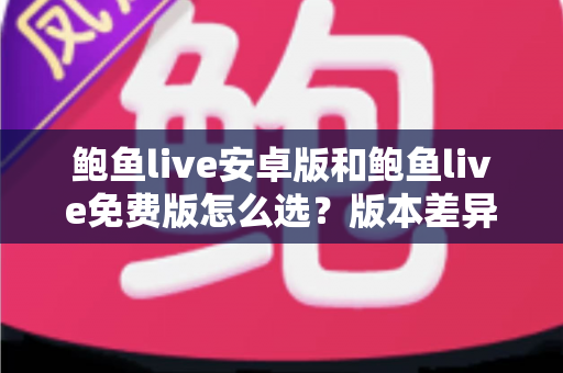 鲍鱼live安卓版和鲍鱼live免费版怎么选？版本差异全解析与实用选择指南
