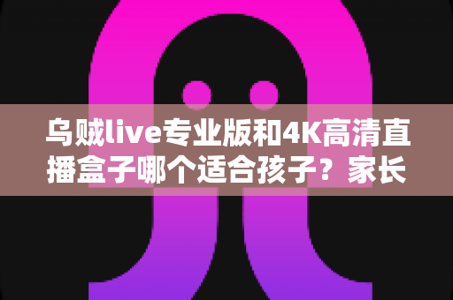 乌贼live专业版和4K高清直播盒子哪个适合孩子？家长选购必读指南与全面对比解析