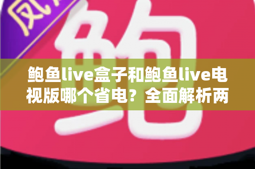 鲍鱼live盒子和鲍鱼live电视版哪个省电?全面解析两大版本功耗差异与实用省电技巧 鲍鱼live盒子和鲍鱼live电视版哪个省电?全面解析两大版本功耗差异与实用省电技巧