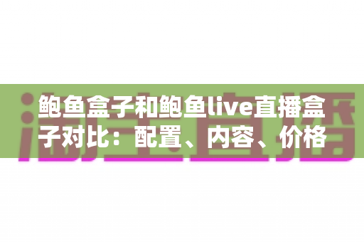 鲍鱼盒子和鲍鱼live直播盒子对比：配置、内容、价格全维度解析，看完再买不踩坑