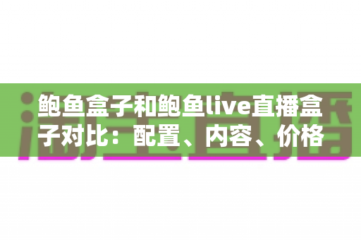 鲍鱼盒子和鲍鱼live直播盒子对比：配置、内容、价格全维度解析，看完再买不踩坑