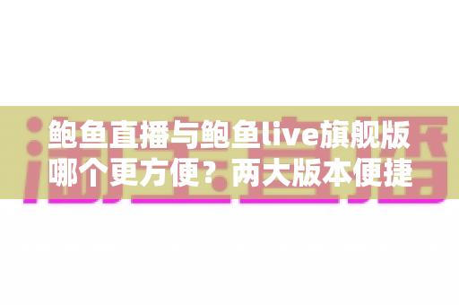 鲍鱼直播与鲍鱼live旗舰版哪个更方便?两大版本便捷性深度对比与实用选择指南 鲍鱼直播与鲍鱼live旗舰版哪个更方便?两大版本便捷性深度对比与实用选择指南