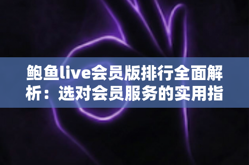 鲍鱼live会员版排行全面解析：选对会员服务的实用指南与避坑攻略