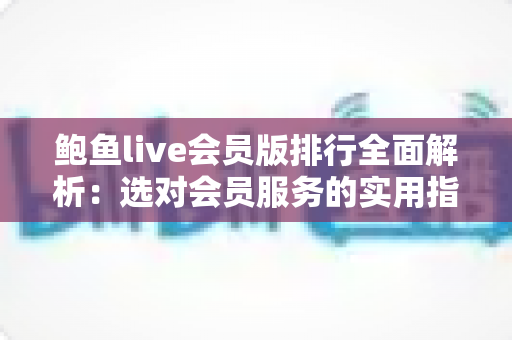 鲍鱼live会员版排行全面解析：选对会员服务的实用指南与避坑攻略