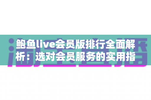 鲍鱼live会员版排行全面解析：选对会员服务的实用指南与避坑攻略