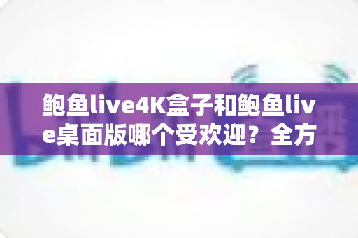 鲍鱼live4K盒子和鲍鱼live桌面版哪个受欢迎?全方位对比分析与选购指南 鲍鱼live4K盒子和鲍鱼live桌面版哪个受欢迎?全方位对比分析与选购指南