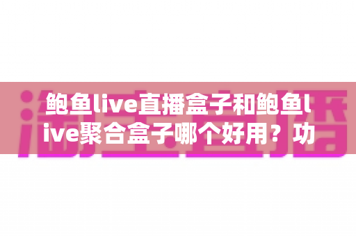 鲍鱼live直播盒子和鲍鱼live聚合盒子哪个好用？功能、体验与安全全方位对比指南