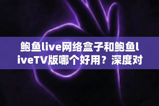 鲍鱼live网络盒子和鲍鱼liveTV版哪个好用？深度对比解析帮你找到最优观影方案