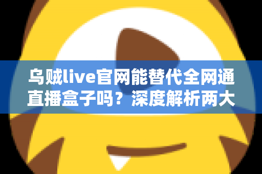 乌贼live官网能替代全网通直播盒子吗？深度解析两大直播观看方案的真实差异与选择指南