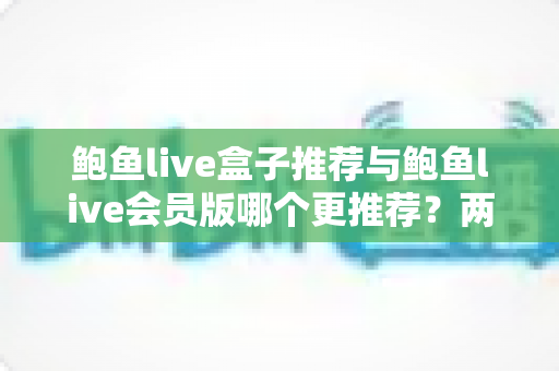 鲍鱼live盒子推荐与鲍鱼live会员版哪个更推荐?两大版本全方位对比与选择指南 鲍鱼live盒子推荐与鲍鱼live会员版哪个更推荐?两大版本全方位对比与选择指南