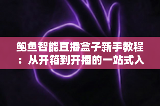 鲍鱼智能直播盒子新手教程:从开箱到开播的一站式入门指南 鲍鱼智能直播盒子新手教程:从开箱到开播的一站式入门指南