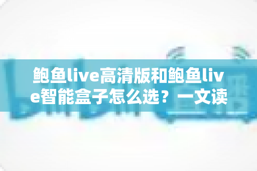 鲍鱼live高清版和鲍鱼live智能盒子怎么选？一文读懂两大热门产品的差异与购买建议