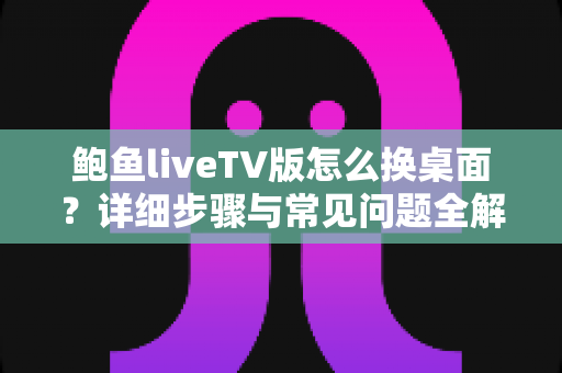 鲍鱼liveTV版怎么换桌面？详细步骤与常见问题全解析