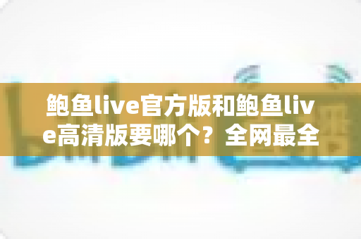 鲍鱼live官方版和鲍鱼live高清版要哪个？全网最全版本对比与选择指南一次看懂