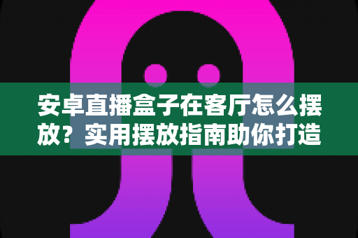 安卓直播盒子在客厅怎么摆放？实用摆放指南助你打造完美观影空间