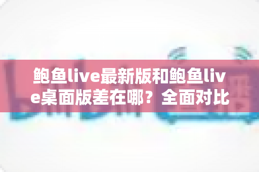 鲍鱼live最新版和鲍鱼live桌面版差在哪?全面对比帮你选出最适合自己的版本 鲍鱼live最新版和鲍鱼live桌面版差在哪?全面对比帮你选出最适合自己的版本