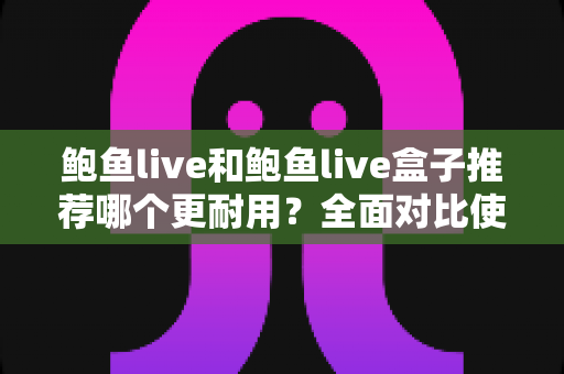 鲍鱼live和鲍鱼live盒子推荐哪个更耐用？全面对比使用寿命，帮你选到更省心的那一款