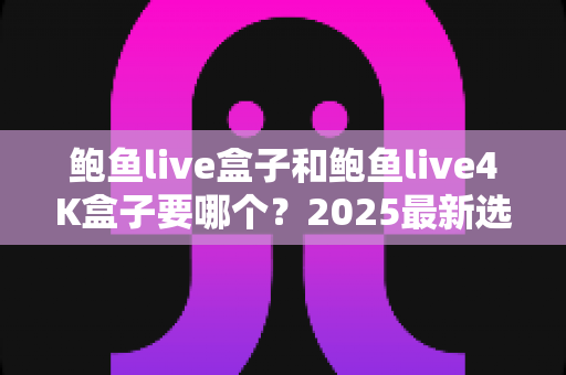 鲍鱼live盒子和鲍鱼live4K盒子要哪个?2025最新选购指南与深度对比分析 鲍鱼live盒子和鲍鱼live4K盒子要哪个?2025最新选购指南与深度对比分析
