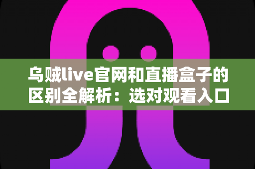 乌贼live官网和直播盒子的区别全解析：选对观看入口，让直播体验更流畅、更安心
