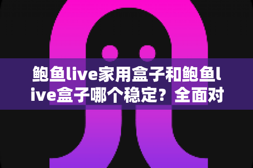 鲍鱼live家用盒子和鲍鱼live盒子哪个稳定？全面对比解析与选购指南