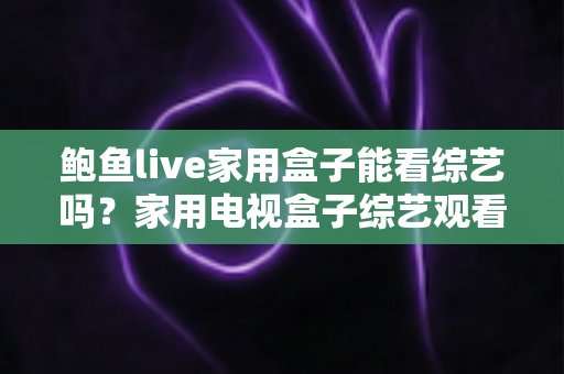 鲍鱼live家用盒子能看综艺吗？家用电视盒子综艺观看全解析与实用指南
