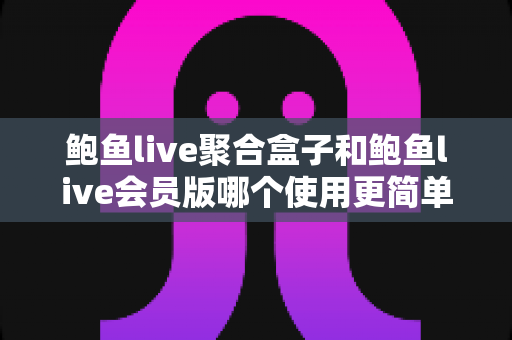 鲍鱼live聚合盒子和鲍鱼live会员版哪个使用更简单？新手必看的完整对比解析指南