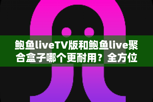 鲍鱼liveTV版和鲍鱼live聚合盒子哪个更耐用？全方位使用寿命对比与选购避坑指南