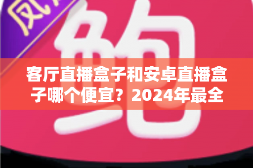 客厅直播盒子和安卓直播盒子哪个便宜？2024年最全价格对比与选购指南