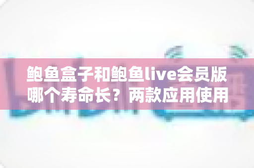 鲍鱼盒子和鲍鱼live会员版哪个寿命长？两款应用使用寿命与稳定性全方位深度对比解析