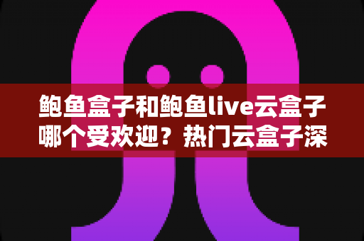 鲍鱼盒子和鲍鱼live云盒子哪个受欢迎？热门云盒子深度对比与选择全攻略