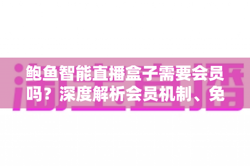 鲍鱼智能直播盒子需要会员吗?深度解析会员机制、免费功能与实用选购指南 鲍鱼智能直播盒子需要会员吗?深度解析会员机制、免费功能与实用选购指南