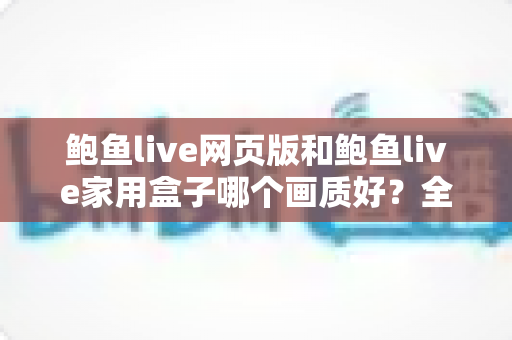 鲍鱼live网页版和鲍鱼live家用盒子哪个画质好?全面对比解析与选购实用指南 鲍鱼live网页版和鲍鱼live家用盒子哪个画质好?全面对比解析与选购实用指南