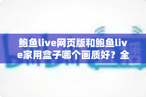 鲍鱼live网页版和鲍鱼live家用盒子哪个画质好?全面对比解析与选购实用指南 鲍鱼live网页版和鲍鱼live家用盒子哪个画质好?全面对比解析与选购实用指南
