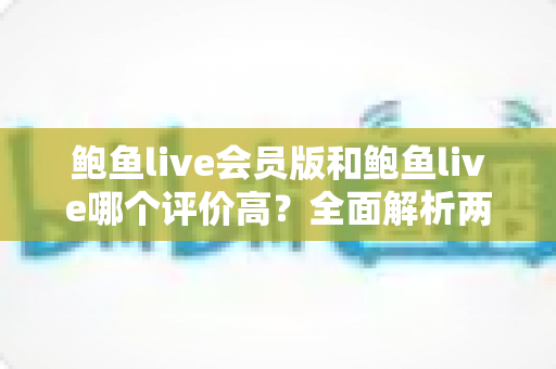鲍鱼live会员版和鲍鱼live哪个评价高?全面解析两大版本的用户口碑与真实差异 鲍鱼live会员版和鲍鱼live哪个评价高?全面解析两大版本的用户口碑与真实差异