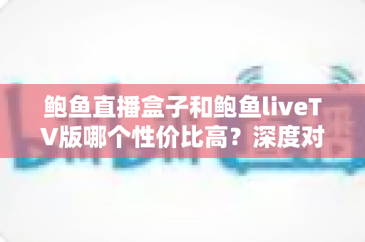 鲍鱼直播盒子和鲍鱼liveTV版哪个性价比高？深度对比评测帮你选对不选贵