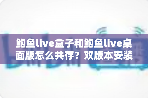 鲍鱼live盒子和鲍鱼live桌面版怎么共存？双版本安装与流畅使用全攻略