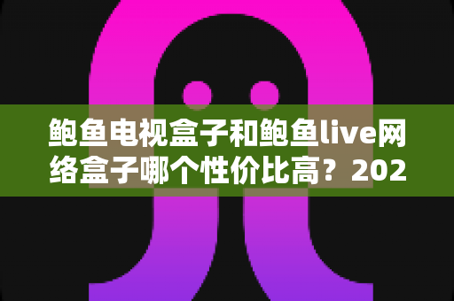 鲍鱼电视盒子和鲍鱼live网络盒子哪个性价比高？2025最新深度对比评测与家庭选购指南