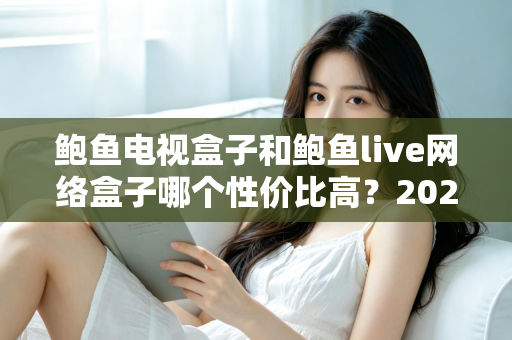 鲍鱼电视盒子和鲍鱼live网络盒子哪个性价比高？2025最新深度对比评测与家庭选购指南