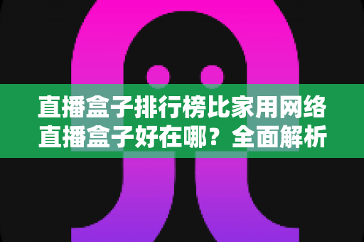 直播盒子排行榜比家用网络直播盒子好在哪？全面解析专业直播设备的核心优势