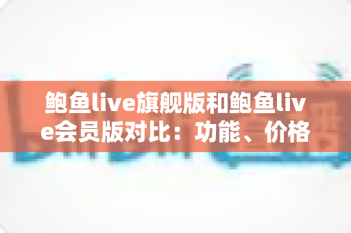 鲍鱼live旗舰版和鲍鱼live会员版对比：功能、价格与体验全解析，帮你选对版本不踩坑